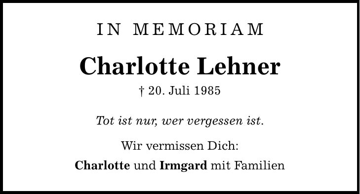 In Memoriam Charlotte Lehner _ 20. Juli 1985 Tot ist nur, wer vergessen ist. Wir vermissen Dich: Charlotte und Irmgard mit Familien