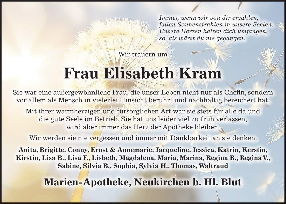 Immer, wenn wir von dir erzählen, fallen Sonnenstrahlen in unsere Seelen. Unsere Herzen halten dich umfangen, so, als wärst du nie gegangen. Wir trauern um Frau Elisabeth Kram Sie war eine außergewöhnliche Frau, die unser Leben nicht nur als Chefin, sondern vor allem als Mensch in vielerlei Hinsicht berührt und nachhaltig bereichert hat. Mit ihrer warmherzigen und fürsorglichen Art war sie stets für alle da und die gute Seele im Betrieb. Sie hat uns leider viel zu früh verlassen, wird aber immer das Herz der Apotheke bleiben. Wir werden sie nie vergessen und immer mit Dankbarkeit an sie denken. Anita, Brigitte, Conny, Ernst & Annemarie, Jacqueline, Jessica, Katrin, Kerstin, Kirstin, Lisa B., Lisa F., Lisbeth, Magdalena, Maria, Marina, Regina B., Regina V., Sabine, Silvia B., Sophia, Sylvia H., Thomas, Waltraud Marien-Apotheke, Neukirchen b. Hl. Blut
