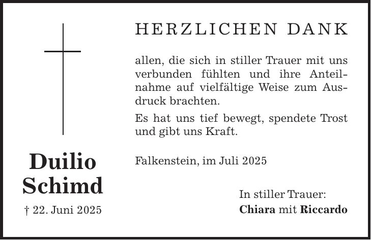 Herzlichen Dank allen, die sich in stiller Trauer mit uns verbunden fühlten und ihre Anteil­nahme auf vielfältige Weise zum Ausdruck brachten. Es hat uns tief bewegt, spendete Trost und gibt uns Kraft. Falkenstein, im Juli 2025 In stiller Trauer: Chiara mit RiccardoDuilio Schimd + 22. Juni 2025