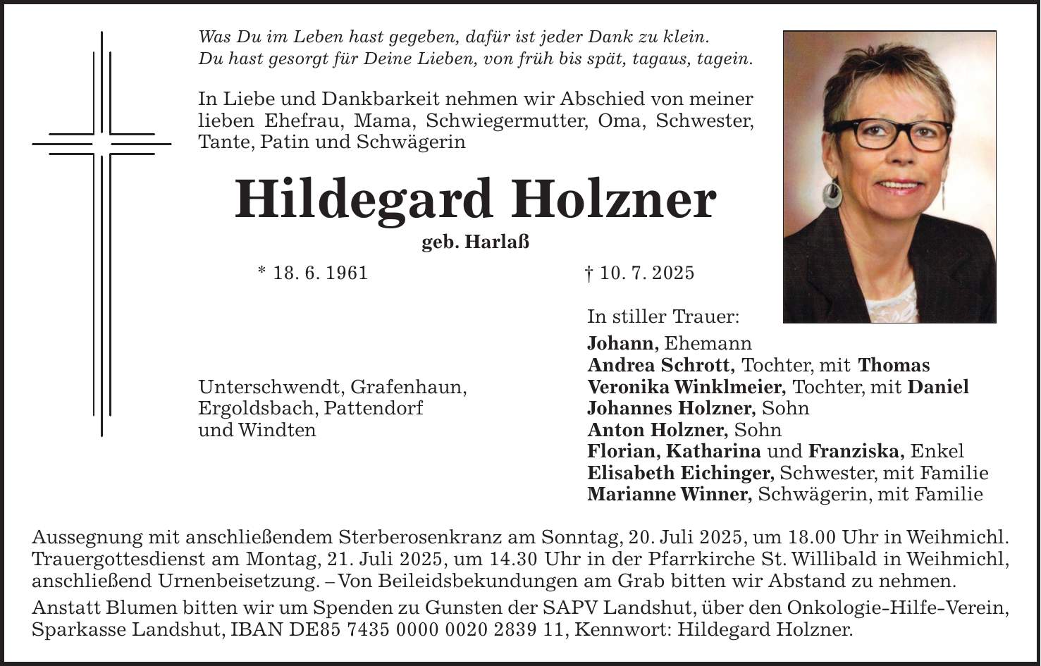 Was Du im Leben hast gegeben, dafür ist jeder Dank zu klein. Du hast gesorgt für Deine Lieben, von früh bis spät, tagaus, tagein. In Liebe und Dankbarkeit nehmen wir Abschied von meiner lieben Ehefrau, Mama, Schwiegermutter, Oma, Schwester, Tante, Patin und Schwägerin Hildegard Holzner geb. Harlaß * 18. 6. 1961 + 10. 7. 2025 In stiller Trauer: Johann, Ehemann Andrea Schrott, Tochter, mit Thomas Unterschwendt, Grafenhaun, Veronika Winklmeier, Tochter, mit Daniel Ergoldsbach, Pattendorf Johannes Holzner, Sohn und Windten Anton Holzner, Sohn Florian, Katharina und Franziska, Enkel Elisabeth Eichinger, Schwester, mit Familie Marianne Winner, Schwägerin, mit Familie Aussegnung mit anschließendem Sterberosenkranz am Sonntag, 20. Juli 2025, um 18.00 Uhr in Weihmichl. Trauergottesdienst am Montag, 21. Juli 2025, um 14.30 Uhr in der Pfarrkirche St. Willibald in Weihmichl, anschließend Urnenbeisetzung. - Von Beileidsbekundungen am Grab bitten wir Abstand zu nehmen. Anstatt Blumen bitten wir um Spenden zu Gunsten der SAPV Landshut, über den Onkologie-Hilfe-Verein, Sparkasse Landshut, IBAN DE***, Kennwort: Hildegard Holzner.
