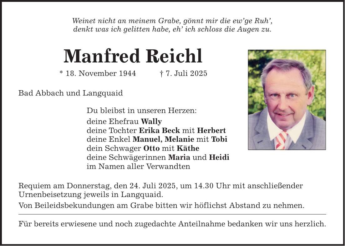 Weinet nicht an meinem Grabe, gönnt mir die ew'ge Ruh', denkt was ich gelitten habe, eh' ich schloss die Augen zu. Manfred Reichl * 18. November 1944 _ 7. Juli 2025 Bad Abbach und Langquaid Du bleibst in unseren Herzen: deine Ehefrau Wally deine Tochter Erika Beck mit Herbert deine Enkel Manuel, Melanie mit Tobi dein Schwager Otto mit Käthe deine Schwägerinnen Maria und Heidi im Namen aller Verwandten Requiem am Donnerstag, den 24. Juli 2025, um 14.30 Uhr mit anschließender Urnenbeisetzung jeweils in Langquaid. Von Beileidsbekundungen am Grabe bitten wir höflichst Abstand zu nehmen. Für bereits erwiesene und noch zugedachte Anteilnahme bedanken wir uns herzlich.