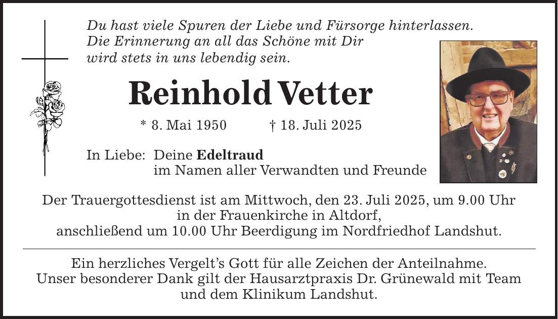 Du hast viele Spuren der Liebe und Fürsorge hinterlassen. Die Erinnerung an all das Schöne mit Dir wird stets in uns lebendig sein. Reinhold Vetter * 8. Mai 1950 + 18. Juli 2025 In Liebe: Deine Edeltraud im Namen aller Verwandten und Freunde Der Trauergottesdienst ist am Mittwoch, den 23. Juli 2025, um 9.00 Uhr in der Frauenkirche in Altdorf, anschließend um 10.00 Uhr Beerdigung im Nordfriedhof Landshut. Ein herzliches Vergelt's Gott für alle Zeichen der Anteilnahme. Unser besonderer Dank gilt der Hausarztpraxis Dr. Grünewald mit Team und dem Klinikum Landshut.