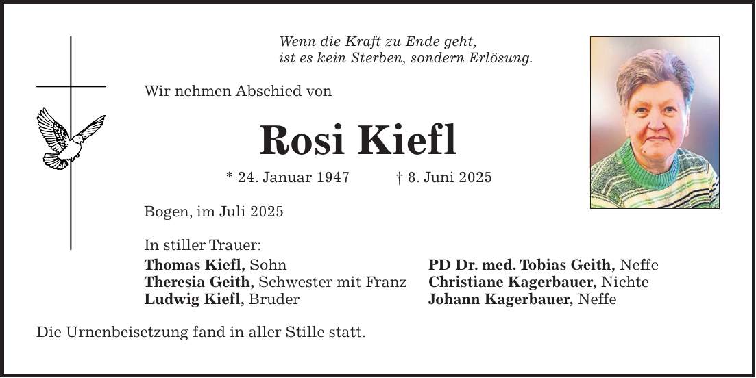 Wenn die Kraft zu Ende geht, ist es kein Sterben, sondern Erlösung. Wir nehmen Abschied von Rosi Kiefl * 24. Januar 1947 + 8. Juni 2025 Bogen, im Juli 2025 In stiller Trauer: Thomas Kiefl, Sohn PD Dr. med. Tobias Geith, Neffe Theresia Geith, Schwester mit Franz Christiane Kagerbauer, Nichte Ludwig Kiefl, Bruder Johann Kagerbauer, Neffe Die Urnenbeisetzung fand in aller Stille statt.