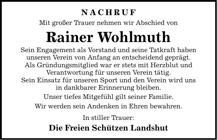 nachruf Mit großer Trauer nehmen wir Abschied von Rainer Wohlmuth Sein Engagement als Vorstand und seine Tatkraft haben unseren Verein von Anfang an entscheidend geprägt. Als Gründungsmitglied war er stets mit Herzblut und Verantwortung für unseren Verein tätig. Sein Einsatz für unseren Sport und den Verein wird uns in dankbarer Erinnerung bleiben. Unser tiefes Mitgefühl gilt seiner Familie. Wir werden sein Andenken in Ehren bewahren. In stiller Trauer: Die Freien Schützen Landshut