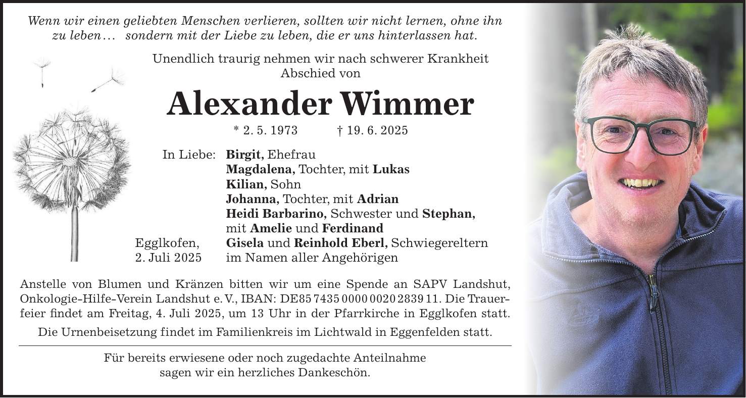 Wenn wir einen geliebten Menschen verlieren, sollten wir nicht lernen, ohne ihn zu leben . . . sondern mit der Liebe zu leben, die er uns hinterlassen hat. Unendlich traurig nehmen wir nach schwerer Krankheit Abschied von Alexander Wimmer * 2. 5. 1973 + 19. 6. 2025 In Liebe: Birgit, Ehefrau Magdalena, Tochter, mit Lukas Kilian, Sohn Johanna, Tochter, mit Adrian Heidi Barbarino, Schwester und Stephan, mit Amelie und Ferdinand Egglkofen, Gisela und Reinhold Eberl, Schwiegereltern 2. Juli 2025 im Namen aller Angehörigen Anstelle von Blumen und Kränzen bitten wir um eine Spende an SAPV Landshut, Onkologie-Hilfe-Verein Landshut e. V., IBAN: DE***. Die Trauerfeier findet am Freitag, 4. Juli 2025, um 13 Uhr in der Pfarrkirche in Egglkofen statt. Die Urnenbeisetzung findet im Familienkreis im Lichtwald in Eggenfelden statt. Für bereits erwiesene oder noch zugedachte Anteilnahme sagen wir ein herzliches Dankeschön.
