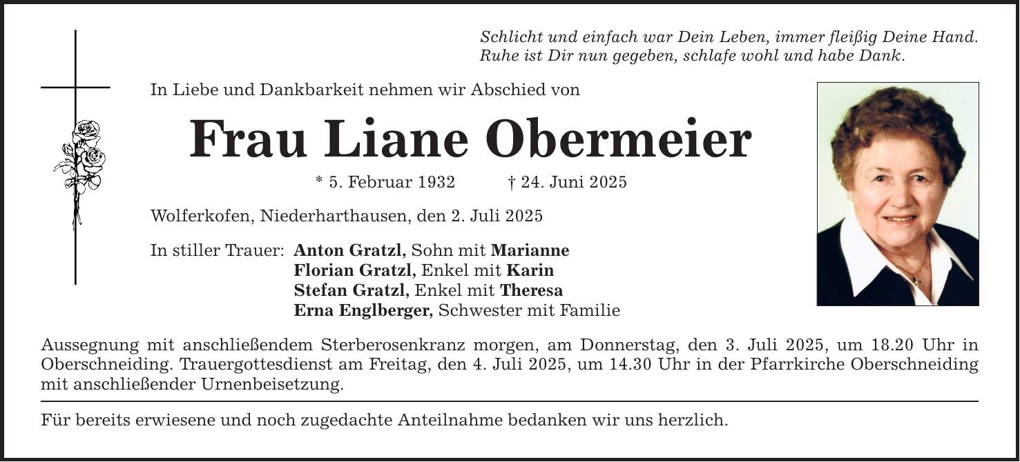 Schlicht und einfach war Dein Leben, immer fleißig Deine Hand. Ruhe ist Dir nun gegeben, schlafe wohl und habe Dank. In Liebe und Dankbarkeit nehmen wir Abschied von Frau Liane Obermeier * 5. Februar 1932 _ 24. Juni 2025 Wolferkofen, Niederharthausen, den 2. Juli 2025 In stiller Trauer: Anton Gratzl, Sohn mit Marianne Florian Gratzl, Enkel mit Karin Stefan Gratzl, Enkel mit Theresa Erna Englberger, Schwester mit Familie Aussegnung mit anschließendem Sterberosenkranz morgen, am Donnerstag, den 3. Juli 2025, um 18.20 Uhr in Oberschneiding. Trauergottesdienst am Freitag, den 4. Juli 2025, um 14.30 Uhr in der Pfarrkirche Oberschneiding mit anschließender Urnenbeisetzung. Für bereits erwiesene und noch zugedachte Anteilnahme bedanken wir uns herzlich.