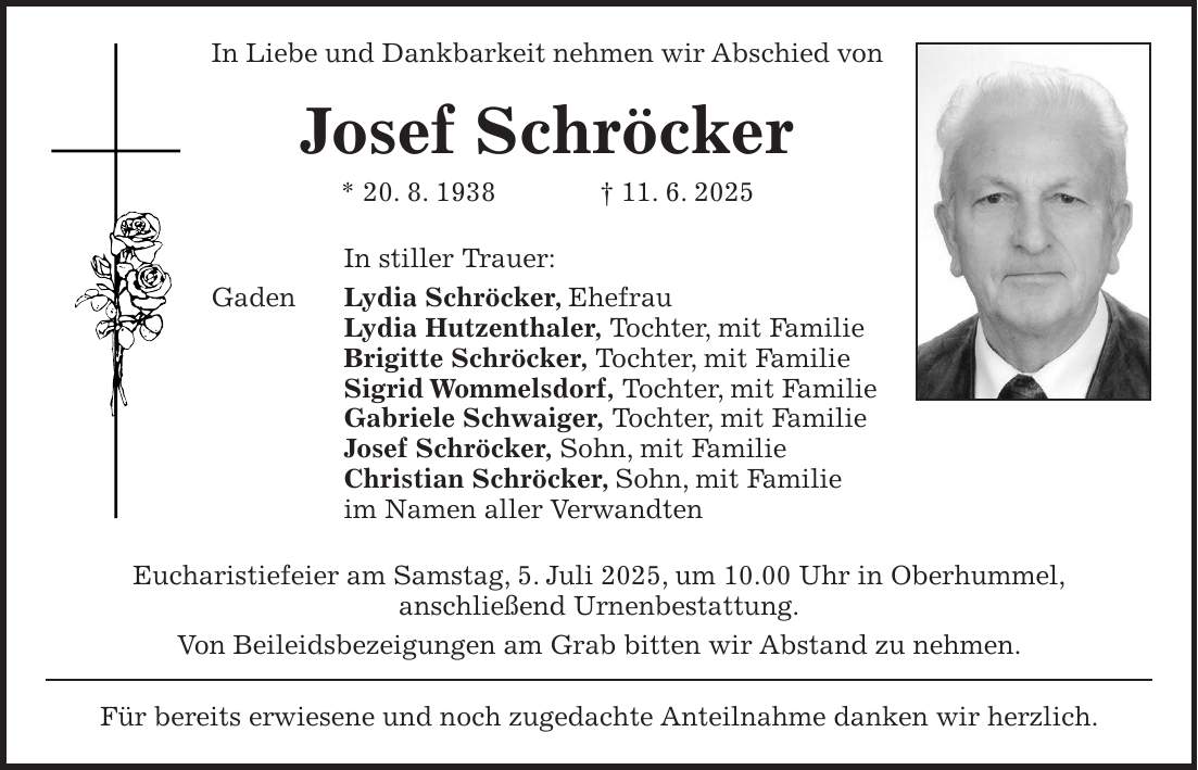 In Liebe und Dankbarkeit nehmen wir Abschied von Josef Schröcker * 20. 8. 1938 + 11. 6. 2025 In stiller Trauer: Gaden Lydia Schröcker, Ehefrau Lydia Hutzenthaler, Tochter, mit Familie Brigitte Schröcker, Tochter, mit Familie Sigrid Wommelsdorf, Tochter, mit Familie Gabriele Schwaiger, Tochter, mit Familie Josef Schröcker, Sohn, mit Familie Christian Schröcker, Sohn, mit Familie im Namen aller Verwandten Eucharistiefeier am Samstag, 5. Juli 2025, um 10.00 Uhr in Oberhummel, anschließend Urnenbestattung. Von Beileidsbezeigungen am Grab bitten wir Abstand zu nehmen. Für bereits erwiesene und noch zugedachte Anteilnahme danken wir herzlich.
