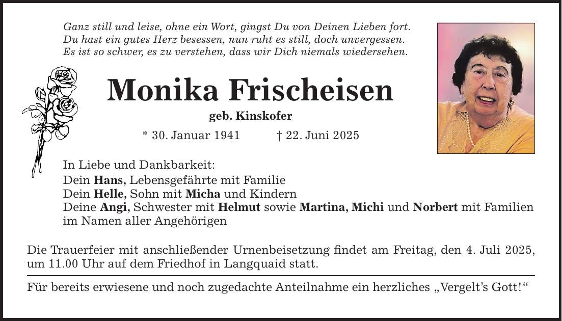 Ganz still und leise, ohne ein Wort, gingst Du von Deinen Lieben fort. Du hast ein gutes Herz besessen, nun ruht es still, doch unvergessen. Es ist so schwer, es zu verstehen, dass wir Dich niemals wiedersehen. Monika Frischeisen geb. Kinskofer * 30. Januar 1941 + 22. Juni 2025 In Liebe und Dankbarkeit: Dein Hans, Lebensgefährte mit Familie Dein Helle, Sohn mit Micha und Kindern Deine Angi, Schwester mit Helmut sowie Martina, Michi und Norbert mit Familien im Namen aller Angehörigen Die Trauerfeier mit anschließender Urnenbeisetzung findet am Freitag, den 4. Juli 2025, um 11.00 Uhr auf dem Friedhof in Langquaid statt. Für bereits erwiesene und noch zugedachte Anteilnahme ein herzliches 'Vergelt's Gott!'