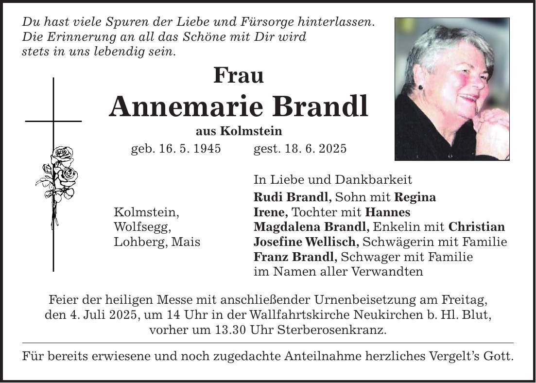  Du hast viele Spuren der Liebe und Fürsorge hinterlassen. Die Erinnerung an all das Schöne mit Dir wird stets in uns lebendig sein. Frau Annemarie Brandl aus Kolmstein geb. 16. 5. 1945 gest. 18. 6. 2025 In Liebe und Dankbarkeit Rudi Brandl, Sohn mit Regina Kolmstein, Irene, Tochter mit Hannes Wolfsegg, Magdalena Brandl, Enkelin mit Christian Lohberg, Mais Josefine Wellisch, Schwägerin mit Familie Franz Brandl, Schwager mit Familie im Namen aller Verwandten Feier der heiligen Messe mit anschließender Urnenbeisetzung am Freitag, den 4. Juli 2025, um 14 Uhr in der Wallfahrtskirche Neukirchen b. Hl. Blut, vorher um 13.30 Uhr Sterberosenkranz. Für bereits erwiesene und noch zugedachte Anteilnahme herzliches Vergelt's Gott.