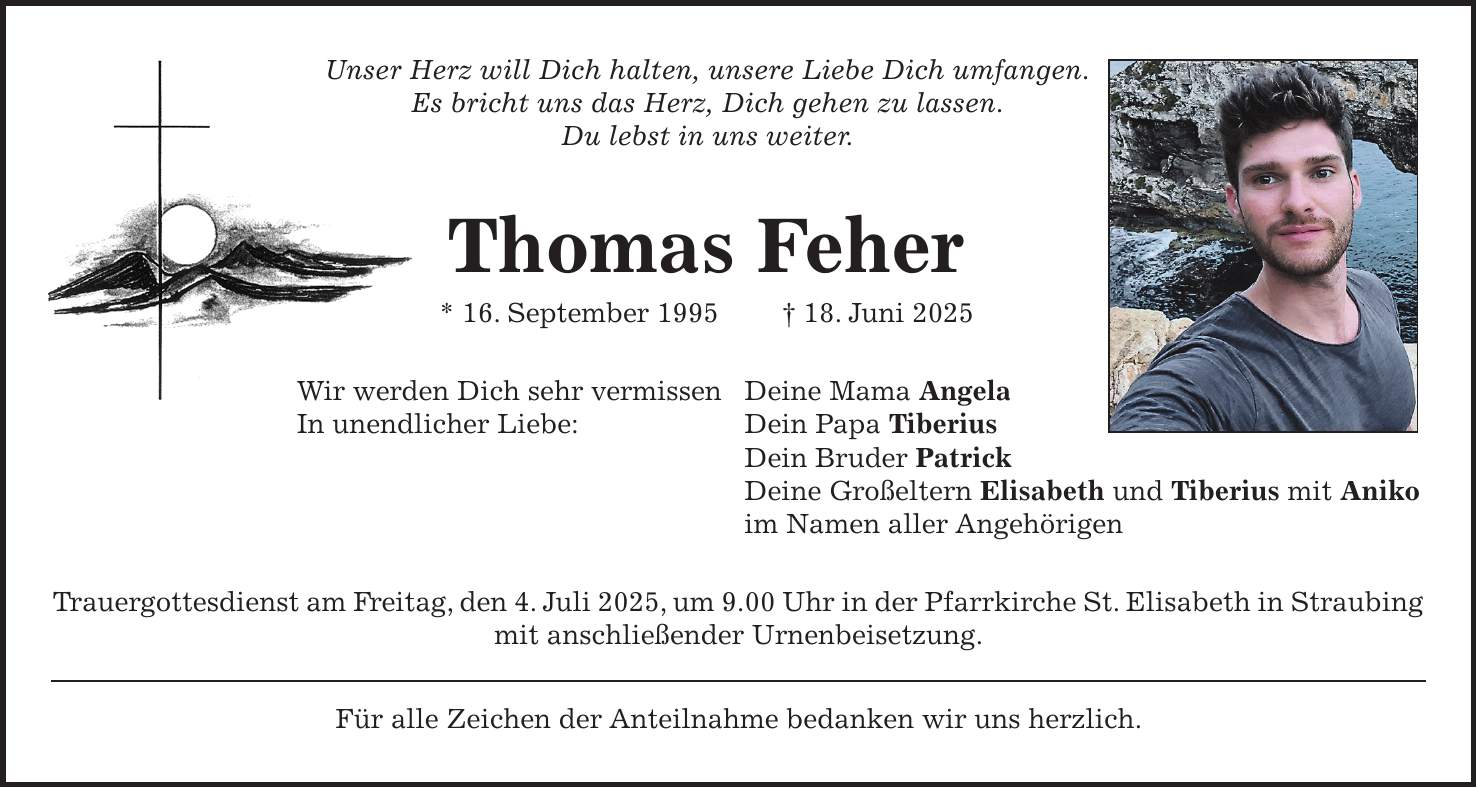 Unser Herz will Dich halten, unsere Liebe Dich umfangen. Es bricht uns das Herz, Dich gehen zu lassen. Du lebst in uns weiter. Thomas Feher * 16. September 1995 + 18. Juni 2025 Wir werden Dich sehr vermissen Deine Mama Angela In unendlicher Liebe: Dein Papa Tiberius Dein Bruder Patrick Deine Großeltern Elisabeth und Tiberius mit Aniko im Namen aller Angehörigen Trauergottesdienst am Freitag, den 4. Juli 2025, um 9.00 Uhr in der Pfarrkirche St. Elisabeth in Straubing mit anschließender Urnenbeisetzung. Für alle Zeichen der Anteilnahme bedanken wir uns herzlich. 