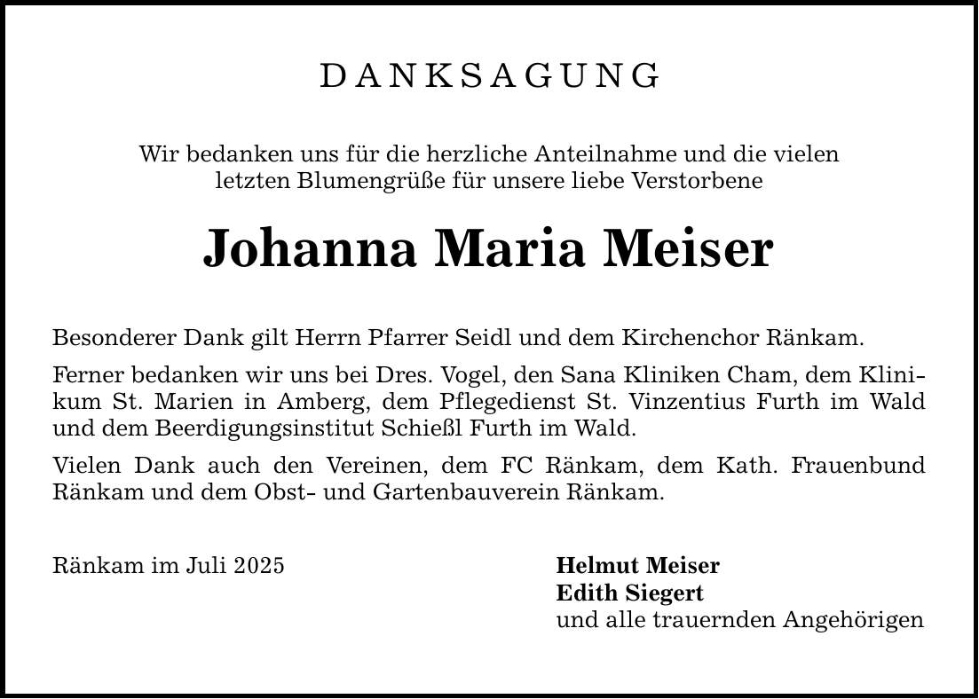 DANKSAGUNG Wir bedanken uns für die herzliche Anteilnahme und die vielen letzten Blumengrüße für unsere liebe Verstorbene Johanna Maria Meiser Besonderer Dank gilt Herrn Pfarrer Seidl und dem Kirchenchor Ränkam. Ferner bedanken wir uns bei Dres. Vogel, den Sana Kliniken Cham, dem Klinikum St. Marien in Amberg, dem Pflegedienst St. Vinzentius Furth im Wald und dem Beerdigungsinstitut Schießl Furth im Wald. Vielen Dank auch den Vereinen, dem FC Ränkam, dem Kath. Frauenbund Ränkam und dem Obst- und Gartenbauverein Ränkam. Ränkam im Juli 2025 Helmut Meiser Edith Siegert und alle trauernden Angehörigen