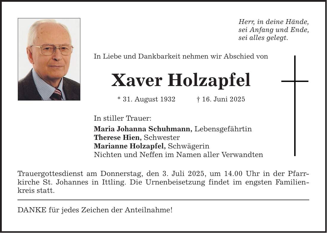 Herr, in deine Hände, sei Anfang und Ende, sei alles gelegt. In Liebe und Dankbarkeit nehmen wir Abschied von Xaver Holzapfel * 31. August 1932 _ 16. Juni 2025 In stiller Trauer: Maria Johanna Schuhmann, Lebensgefährtin Therese Hien, Schwester Marianne Holzapfel, Schwägerin Nichten und Neffen im Namen aller Verwandten Trauergottesdienst am Donnerstag, den 3. Juli 2025, um 14.00 Uhr in der Pfarr­kirche St. Johannes in Ittling. Die Urnenbeisetzung findet im engsten Familienkreis statt. DANKE für jedes Zeichen der Anteilnahme!