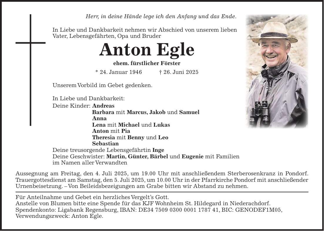 Herr, in deine Hände lege ich den Anfang und das Ende. In Liebe und Dankbarkeit nehmen wir Abschied von unserem lieben Vater, Lebensgefährten, Opa und Bruder Anton Egle ehem. fürstlicher Förster * 24. Januar 1946 + 26. Juni 2025 Unserem Vorbild im Gebet gedenken. In Liebe und Dankbarkeit: Deine Kinder: Andreas Barbara mit Marcus, Jakob und Samuel Anna Lena mit Michael und Lukas Anton mit Pia Theresia mit Benny und Leo Sebastian Deine treusorgende Lebensgefährtin Inge Deine Geschwister: Martin, Günter, Bärbel und Eugenie mit Familien im Namen aller Verwandten Aussegnung am Freitag, den 4. Juli 2025, um 19.00 Uhr mit anschließendem Sterberosenkranz in Pondorf. Trauergottesdienst am Samstag, den 5. Juli 2025, um 10.00 Uhr in der Pfarrkirche Pondorf mit anschließender Urnenbeisetzung. - Von Beileidsbezeigungen am Grabe bitten wir Abstand zu nehmen. Für Anteilnahme und Gebet ein herzliches Vergelt's Gott. Anstelle von Blumen bitte eine Spende für das KJF Wohnheim St. Hildegard in Niederachdorf. Spendenkonto: Ligabank Regensburg, IBAN: DE***, BIC: GENODEF1M05, Verwendungszweck: Anton Egle.