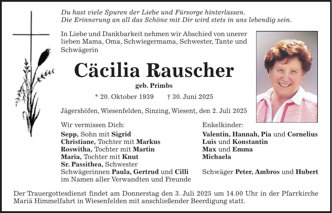 Du hast viele Spuren der Liebe und Fürsorge hinterlassen. Die Erinnerung an all das Schöne mit Dir wird stets in uns lebendig sein. In Liebe und Dankbarkeit nehmen wir Abschied von unerer lieben Mama, Oma, Schwiegermama, Schwester, Tante und Schwägerin Cäcilia Rauscher geb. Primbs * 20. Oktober 1939 + 30. Juni 2025 Jägershöfen, Wiesenfelden, Sinzing, Wiesent, den 2. Juli 2025 Wir vermissen Dich: Enkelkinder: Sepp, Sohn mit Sigrid Valentin, Hannah, Pia und Cornelius Christiane, Tochter mit Markus Luis und Konstantin Roswitha, Tochter mit Martin Max und Emma Maria, Tochter mit Knut Michaela Sr. Passithea, Schwester Schwägerinnen Paula, Gertrud und Cilli Schwäger Peter, Ambros und Hubert im Namen aller Verwandten und Freunde Der Trauergottesdienst findet am Donnerstag den 3. Juli 2025 um 14.00 Uhr in der Pfarrkirche Mariä Himmelfahrt in Wiesenfelden mit anschließender Beerdigung statt. 