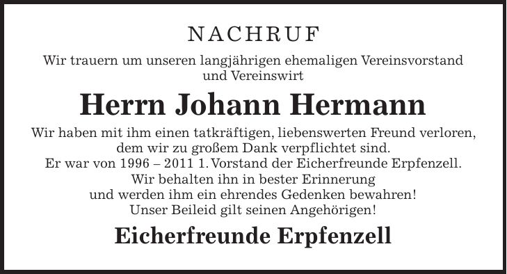 NACHRUF Wir trauern um unseren langjährigen ehemaligen Vereinsvorstand und Vereinswirt Herrn Johann Hermann Wir haben mit ihm einen tatkräftigen, liebenswerten Freund verloren, dem wir zu großem Dank verpflichtet sind. Er war von ***.Vorstand der Eicherfreunde Erpfenzell. Wir behalten ihn in bester Erinnerung und werden ihm ein ehrendes Gedenken bewahren! Unser Beileid gilt seinen Angehörigen! Eicherfreunde Erpfenzell 