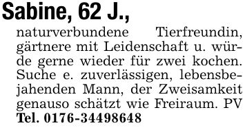 Sabine, 62 J.,naturverbundene Tierfreundin, gärtnere mit Leidenschaft u. würde gerne wieder für zwei kochen. Suche e. zuverlässigen, lebensbejahenden Mann, der Zweisamkeit genauso schätzt wie Freiraum. PV Tel. ***