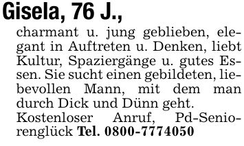 Gisela, 76 J.,charmant u. jung geblieben, elegant in Auftreten u. Denken, liebt Kultur, Spaziergänge u. gutes Essen. Sie sucht einen gebildeten, liebevollen Mann, mit dem man durch Dick und Dünn geht.Kostenloser Anruf, Pd-Seniorenglück Tel. ***
