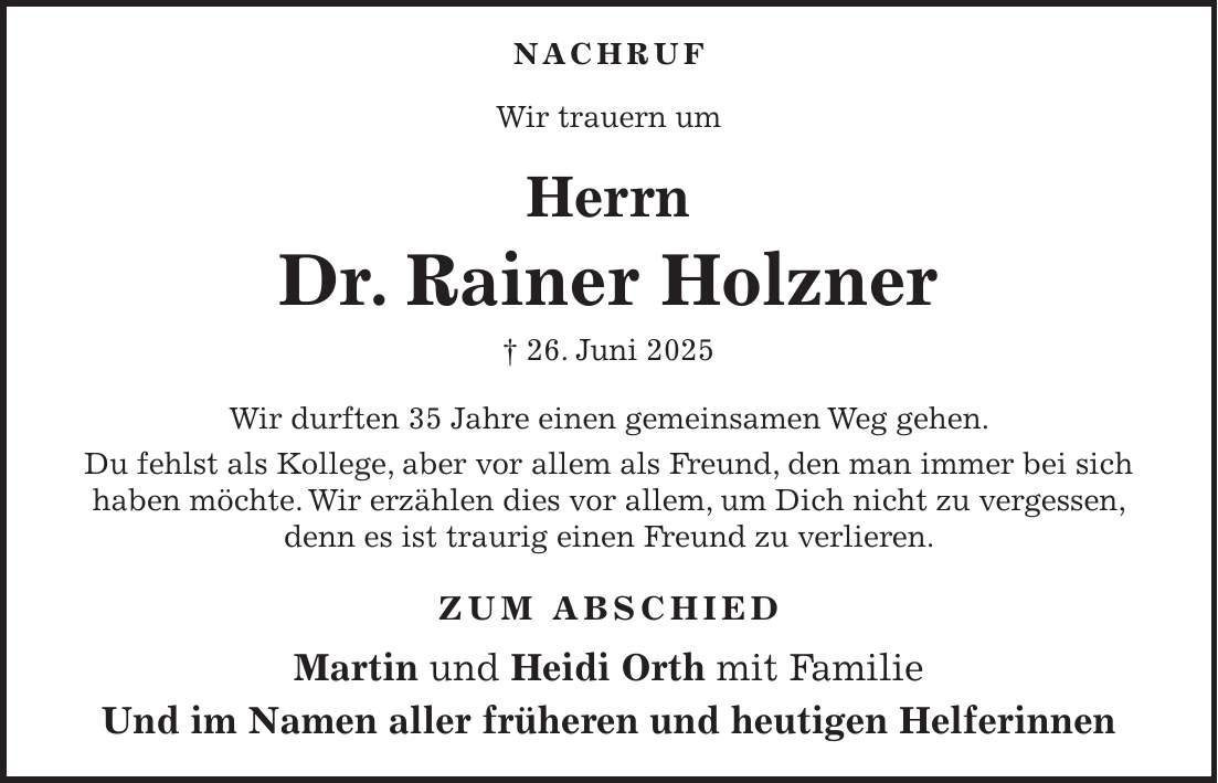  NACHRUF Wir trauern um Herrn Dr. Rainer Holzner + 26. Juni 2025 Wir durften 35 Jahre einen gemeinsamen Weg gehen. Du fehlst als Kollege, aber vor allem als Freund, den man immer bei sich haben möchte. Wir erzählen dies vor allem, um Dich nicht zu vergessen, denn es ist traurig einen Freund zu verlieren. Zum Abschied Martin und Heidi Orth mit Familie Und im Namen aller früheren und heutigen Helferinnen