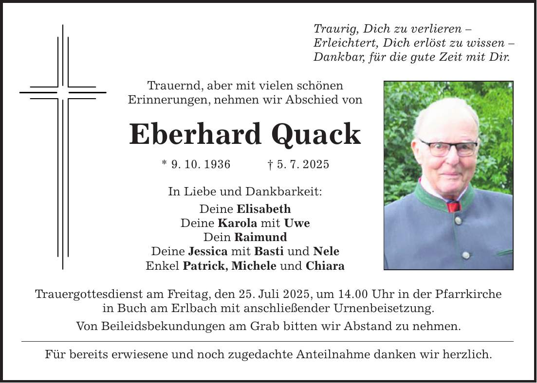 Traurig, Dich zu verlieren - Erleichtert, Dich erlöst zu wissen - Dankbar, für die gute Zeit mit Dir. Trauernd, aber mit vielen schönen Erinnerungen, nehmen wir Abschied von Eberhard Quack * 9. 10. 1936 + 5. 7. 2025 In Liebe und Dankbarkeit: Deine Elisabeth Deine Karola mit Uwe Dein Raimund Deine Jessica mit Basti und Nele Enkel Patrick, Michele und Chiara Trauergottesdienst am Freitag, den 25. Juli 2025, um 14.00 Uhr in der Pfarrkirche in Buch am Erlbach mit anschließender Urnenbeisetzung. Von Beileidsbekundungen am Grab bitten wir Abstand zu nehmen. Für bereits erwiesene und noch zugedachte Anteilnahme danken wir herzlich.
