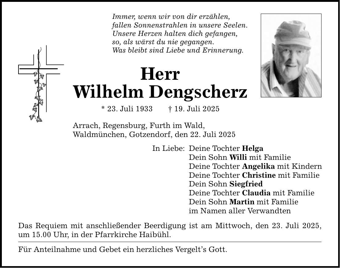 Immer, wenn wir von dir erzählen, fallen Sonnenstrahlen in unsere Seelen. Unsere Herzen halten dich gefangen, so, als wärst du nie gegangen. Was bleibt sind Liebe und Erinnerung. Herr Wilhelm Dengscherz * 23. Juli 1933 _ 19. Juli 2025 Arrach, Regensburg, Furth im Wald, Waldmünchen, Gotzendorf, den 22. Juli 2025 In Liebe: Deine Tochter Helga Dein Sohn Willi mit Familie Deine Tochter Angelika mit Kindern Deine Tochter Christine mit Familie Dein Sohn Siegfried Deine Tochter Claudia mit Familie Dein Sohn Martin mit Familie im Namen aller Verwandten Das Requiem mit anschließender Beerdigung ist am Mittwoch, den 23. Juli 2025, um 15.00 Uhr, in der Pfarrkirche Haibühl. Für Anteilnahme und Gebet ein herzliches Vergelt's Gott.