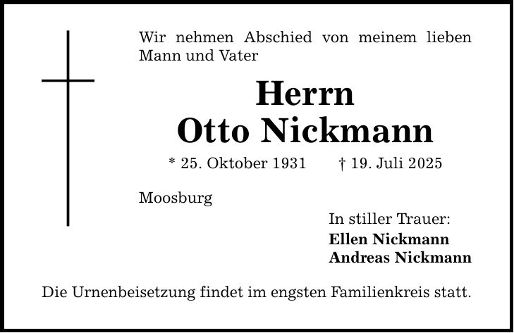 Wir nehmen Abschied von meinem lieben Mann und Vater Herrn Otto Nickmann * 25. Oktober 1931 _ 19. Juli 2025 Moosburg Die Urnenbeisetzung findet im engsten Familienkreis statt. In stiller Trauer: Ellen Nickmann Andreas Nickmann