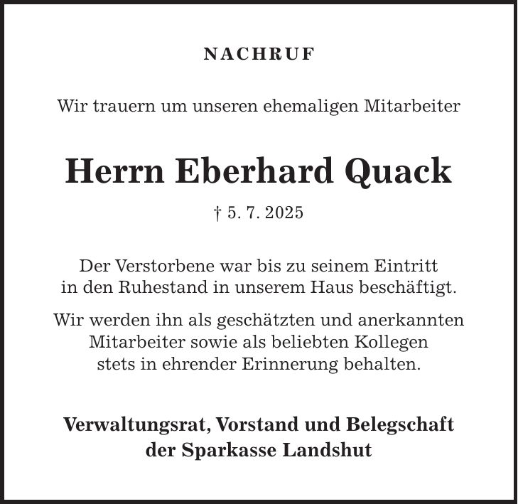 Nachruf Wir trauern um unseren ehemaligen Mitarbeiter Herrn Eberhard Quack + 5. 7. 2025 Der Verstorbene war bis zu seinem Eintritt in den Ruhestand in unserem Haus beschäftigt. Wir werden ihn als geschätzten und anerkannten Mitarbeiter sowie als beliebten Kollegen stets in ehrender Erinnerung behalten. Verwaltungsrat, Vorstand und Belegschaft der Sparkasse Landshut