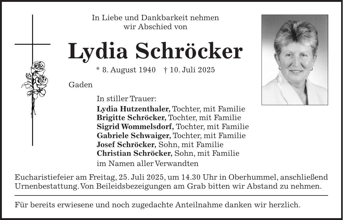 In Liebe und Dankbarkeit nehmen wir Abschied von Lydia Schröcker * 8. August 1940 + 10. Juli 2025 Gaden In stiller Trauer: Lydia Hutzenthaler, Tochter, mit Familie Brigitte Schröcker, Tochter, mit Familie Sigrid Wommelsdorf, Tochter, mit Familie Gabriele Schwaiger, Tochter, mit Familie Josef Schröcker, Sohn, mit Familie Christian Schröcker, Sohn, mit Familie im Namen aller Verwandten Eucharistiefeier am Freitag, 25. Juli 2025, um 14.30 Uhr in Oberhummel, anschließend Urnenbestattung. Von Beileidsbezeigungen am Grab bitten wir Abstand zu nehmen. Für bereits erwiesene und noch zugedachte Anteilnahme danken wir herzlich.