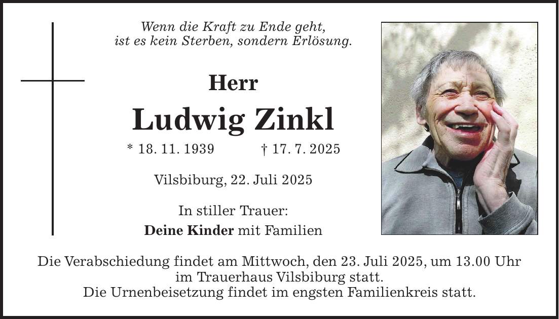 Wenn die Kraft zu Ende geht, ist es kein Sterben, sondern Erlösung. Herr Ludwig Zinkl * 18. 11. 1939 + 17. 7. 2025 Vilsbiburg, 22. Juli 2025 In stiller Trauer: Deine Kinder mit Familien Die Verabschiedung findet am Mittwoch, den 23. Juli 2025, um 13.00 Uhr im Trauerhaus Vilsbiburg statt. Die Urnenbeisetzung findet im engsten Familienkreis statt.
