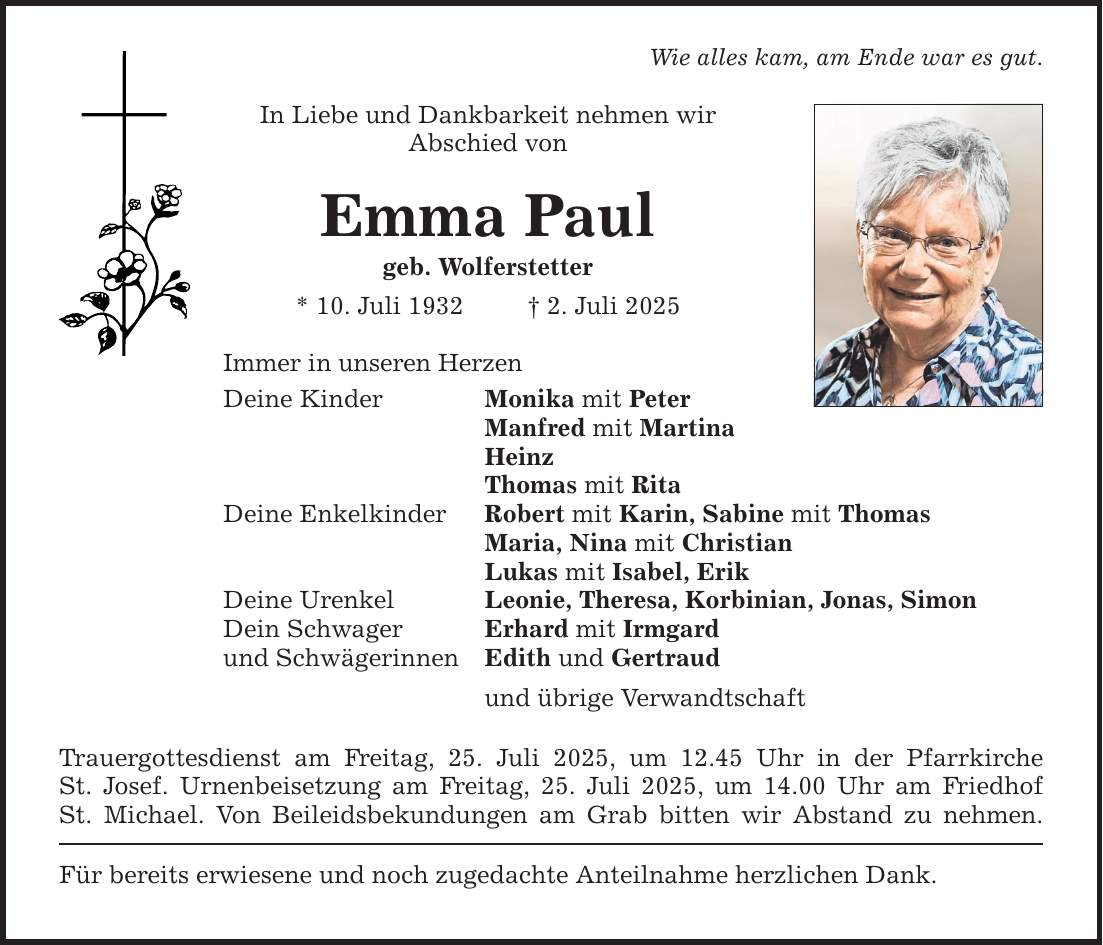 Wie alles kam, am Ende war es gut. In Liebe und Dankbarkeit nehmen wir ­Abschied von Emma Paul geb. Wolferstetter * 10. Juli 1932 _ 2. Juli 2025 Immer in unseren Herzen Deine Kinder Monika mit Peter Manfred mit Martina Heinz Thomas mit Rita Deine Enkelkinder Robert mit Karin, Sabine mit Thomas Maria, Nina mit Christian Lukas mit Isabel, Erik Deine Urenkel Leonie, Theresa, Korbinian, Jonas, Simon Dein Schwager Erhard mit Irmgard und Schwägerinnen Edith und Gertraud und übrige Verwandtschaft Trauergottesdienst am Freitag, 25. Juli 2025, um 12.45 Uhr in der Pfarrkirche­­ St. Josef. Urnenbeisetzung am Freitag, 25. Juli 2025, um 14.00 Uhr am Friedhof St. Michael. Von Beileidsbekundungen am Grab bitten wir Abstand zu nehmen. Für bereits erwiesene und noch zugedachte Anteilnahme herzlichen Dank.