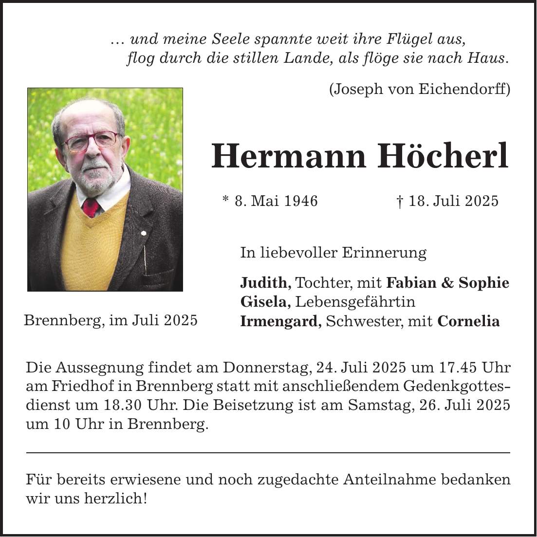 ... und meine Seele spannte weit ihre Flügel aus, flog durch die stillen Lande, als flöge sie nach Haus. (Joseph von Eichendorff) Hermann Höcherl * 8. Mai 1946 + 18. Juli 2025 In liebevoller Erinnerung Judith, Tochter, mit Fabian & Sophie Gisela, Lebensgefährtin Irmengard, Schwester, mit Cornelia Die Aussegnung findet am Donnerstag, 24. Juli 2025 um 17.45 Uhr am Friedhof in Brennberg statt mit anschließendem Gedenkgottes- dienst um 18.30 Uhr. Die Beisetzung ist am Samstag, 26. Juli 2025 um 10 Uhr in Brennberg. Für bereits erwiesene und noch zugedachte Anteilnahme bedanken wir uns herzlich!Brennberg, im Juli 2025