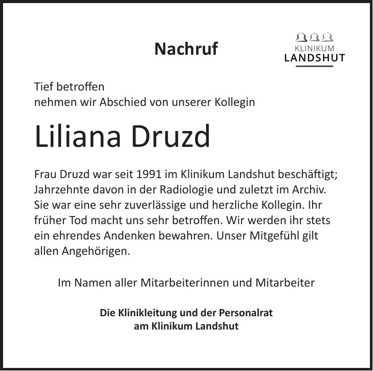 Nachruf Tief betroffen nehmen wir Abschied von unserer Kollegin Liliana Druzd Frau Druzd war seit 1991 im Klinikum Landshut beschäftigt; Jahrzehnte davon in der Radiologie und zuletzt im Archiv. Sie war eine sehr zuverlässige und herzliche Kollegin. Ihr früher Tod macht uns sehr betroffen. Wir werden ihr stets ein ehrendes Andenken bewahren. Unser Mitgefühl gilt allen Angehörigen. Im Namen aller Mitarbeiterinnen und Mitarbeiter Die Klinikleitung und der Personalrat am Klinikum Landshut