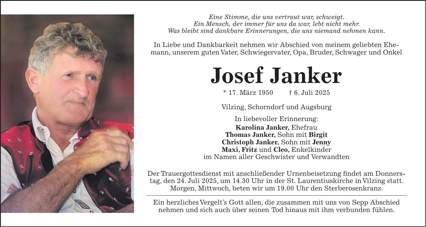 Eine Stimme, die uns vertraut war, schweigt. Ein Mensch, der immer für uns da war, lebt nicht mehr. Was bleibt sind dankbare Erinnerungen, die uns niemand nehmen kann. In Liebe und Dankbarkeit nehmen wir Abschied von meinem geliebten Ehemann, unserem guten Vater, Schwiegervater, Opa, Bruder, Schwager und Onkel Josef Janker * 17. März 1950 + 6. Juli 2025 Vilzing, Schorndorf und Augsburg In liebevoller Erinnerung: Karolina Janker, Ehefrau Thomas Janker, Sohn mit Birgit Christoph Janker, Sohn mit Jenny Maxi, Fritz und Cleo, Enkelkinder im Namen aller Geschwister und Verwandten Der Trauergottesdienst mit anschließender Urnenbeisetzung findet am Donnerstag, den 24. Juli 2025, um 14.30 Uhr in der St. Laurentiuskirche in Vilzing statt. Morgen, Mittwoch, beten wir um 19.00 Uhr den Sterberosenkranz. Ein herzliches Vergelt's Gott allen, die zusammen mit uns von Sepp Abschied nehmen und sich auch über seinen Tod hinaus mit ihm verbunden fühlen.