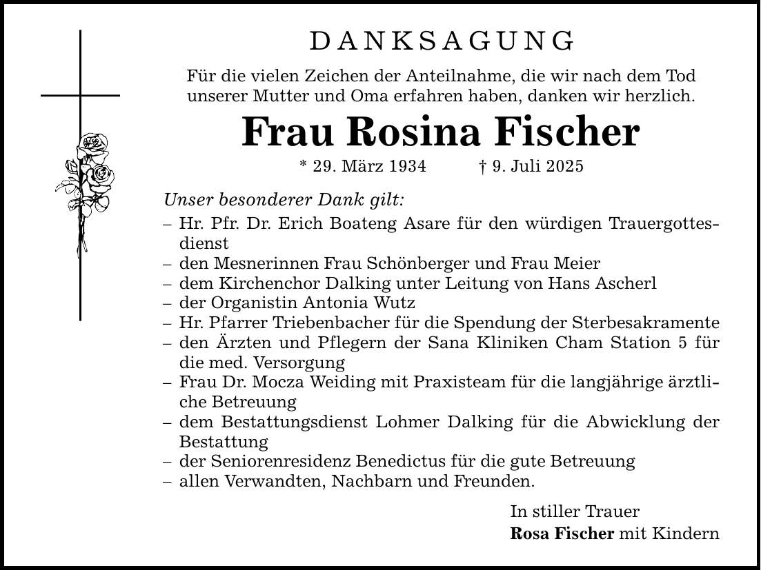 DANKSAGUNG Für die vielen Zeichen der Anteilnahme, die wir nach dem Tod unserer Mutter und Oma erfahren haben, danken wir herzlich. Frau Rosina Fischer * 29. März 1934 _ 9. Juli 2025 Unser besonderer Dank gilt: - Hr. Pfr. Dr. Erich Boateng Asare für den würdigen Trauergottesdienst - den Mesnerinnen Frau Schönberger und Frau Meier - dem Kirchenchor Dalking unter Leitung von Hans Ascherl - der Organistin Antonia Wutz - Hr. Pfarrer Triebenbacher für die Spendung der Sterbesakramente - den Ärzten und Pflegern der Sana Kliniken Cham Station 5 für die med. Versorgung - Frau Dr. Mocza Weiding mit Praxisteam für die langjährige ärztliche Betreuung - dem Bestattungsdienst Lohmer Dalking für die Abwicklung der Bestattung - der Seniorenresidenz Benedictus für die gute Betreuung - allen Verwandten, Nachbarn und Freunden. In stiller Trauer Rosa Fischer mit Kindern