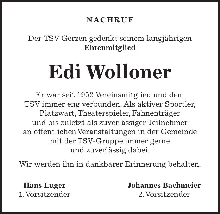 NACHRUF Der TSV Gerzen gedenkt seinem langjährigen Ehrenmitglied Edi Wolloner Er war seit 1952 Vereinsmitglied und dem TSV immer eng verbunden. Als aktiver Sportler, Platzwart, Theaterspieler, Fahnenträger und bis zuletzt als zuverlässiger Teilnehmer an öffentlichen Veranstaltungen in der Gemeinde mit der TSV-Gruppe immer gerne und zuverlässig dabei. Wir werden ihn in dankbarer Erinnerung behalten. Hans Luger Johannes Bachmeier 1. Vorsitzender 2. Vorsitzender