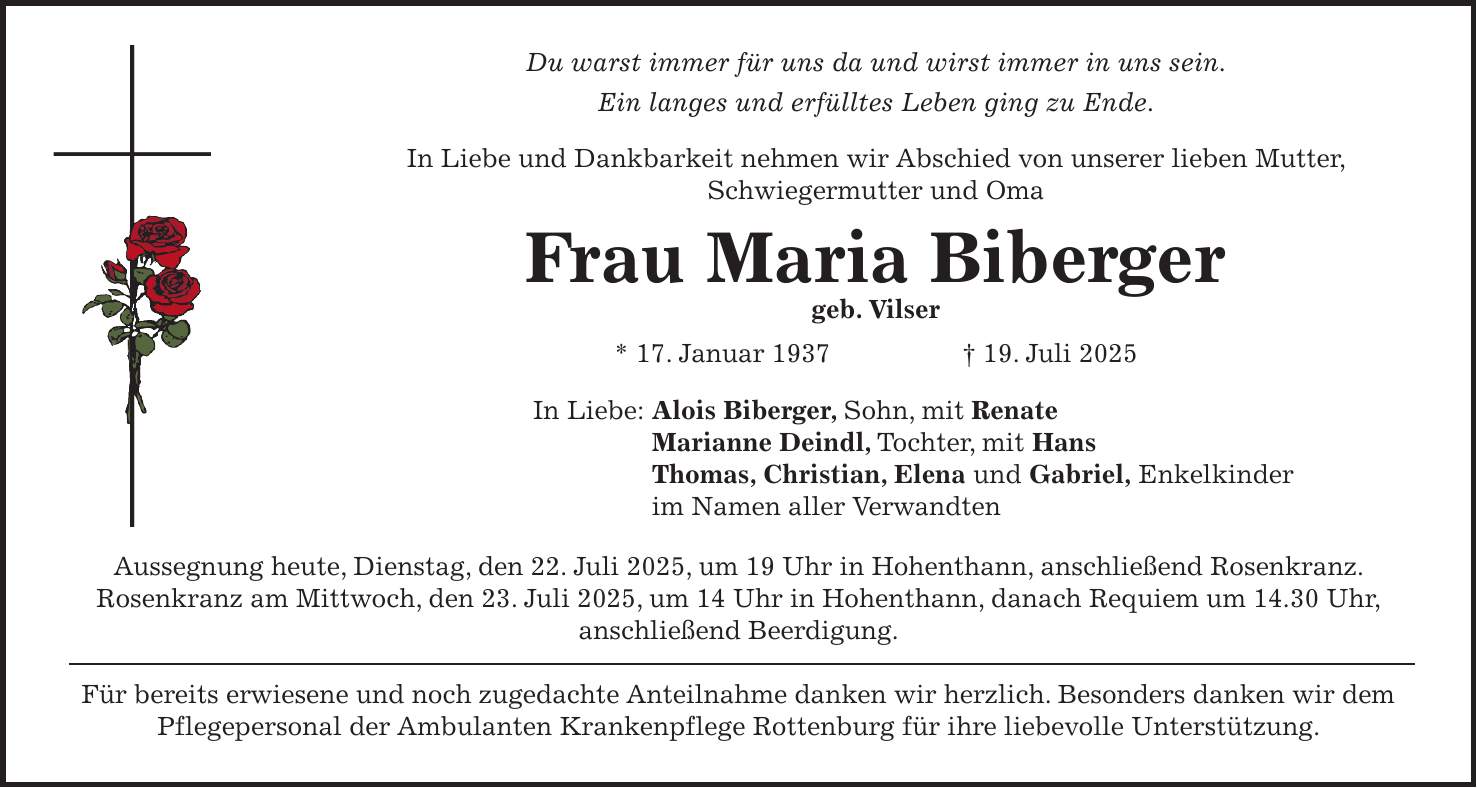 Du warst immer für uns da und wirst immer in uns sein. Ein langes und erfülltes Leben ging zu Ende. In Liebe und Dankbarkeit nehmen wir Abschied von unserer lieben Mutter, Schwiegermutter und Oma Frau Maria Biberger geb. Vilser * 17. Januar 1937 + 19. Juli 2025 In Liebe: Alois Biberger, Sohn, mit Renate Marianne Deindl, Tochter, mit Hans Thomas, Christian, Elena und Gabriel, Enkelkinder im Namen aller Verwandten Aussegnung heute, Dienstag, den 22. Juli 2025, um 19 Uhr in Hohenthann, anschließend Rosenkranz. Rosenkranz am Mittwoch, den 23. Juli 2025, um 14 Uhr in Hohenthann, danach Requiem um 14.30 Uhr, anschließend Beerdigung. Für bereits erwiesene und noch zugedachte Anteilnahme danken wir herzlich. Besonders danken wir dem Pflegepersonal der Ambulanten Krankenpflege Rottenburg für ihre liebevolle Unterstützung.