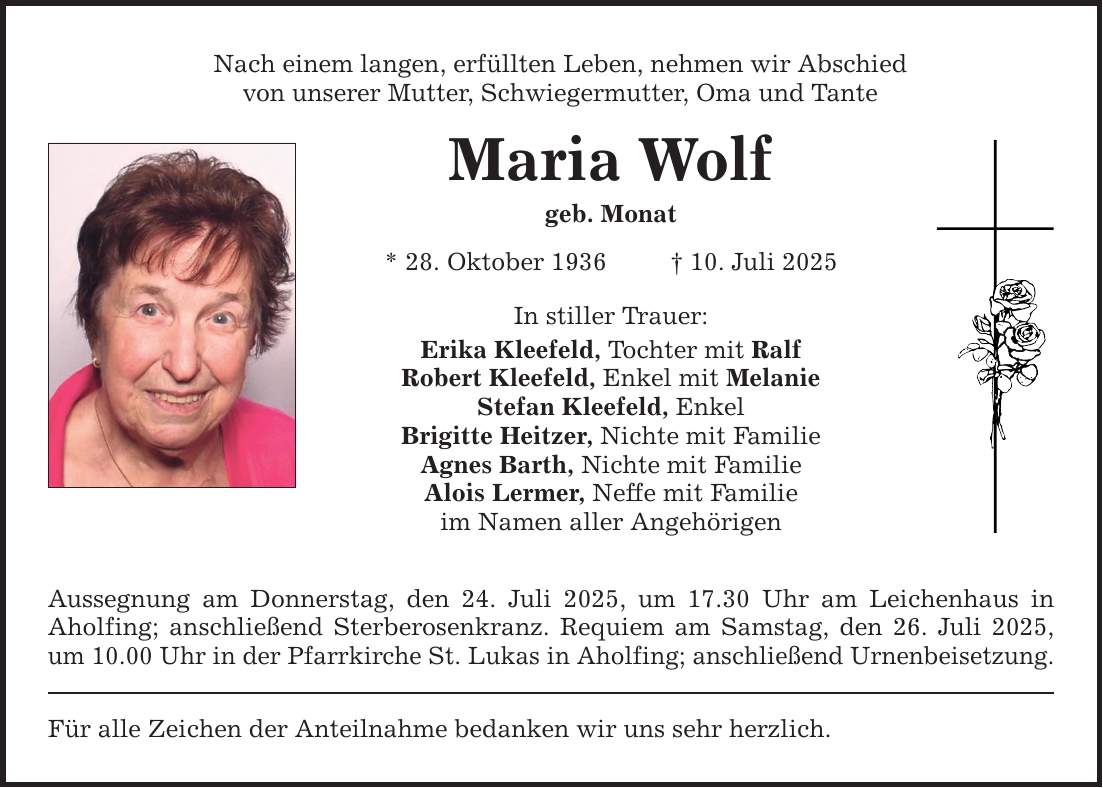 Nach einem langen, erfüllten Leben, nehmen wir Abschied von unserer Mutter, Schwiegermutter, Oma und Tante Maria Wolf geb. Monat * 28. Oktober 1936 _ 10. Juli 2025 In stiller Trauer: Erika Kleefeld, Tochter mit Ralf Robert Kleefeld, Enkel mit Melanie Stefan Kleefeld, Enkel Brigitte Heitzer, Nichte mit Familie Agnes Barth, Nichte mit Familie Alois Lermer, Neffe mit Familie im Namen aller Angehörigen Aussegnung am Donnerstag, den 24. Juli 2025, um 17.30 Uhr am Leichenhaus in Aholfing; anschließend Sterberosenkranz. Requiem am Samstag, den 26. Juli 2025, um 10.00 Uhr in der Pfarrkirche St. Lukas in Aholfing; anschließend Urnenbeisetzung. Für alle Zeichen der Anteilnahme bedanken wir uns sehr herzlich.