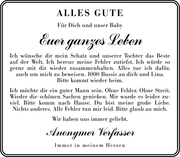 Alles Gute Für Dich und unser Baby Euer ganzes Leben Ich wünsche dir mein Schatz und unserer Tochter das Beste auf der Welt. Ich bereue meine Fehler zutiefst. Ich würde so gerne mit dir wieder zusammenhalten. Alles tue ich dafür, auch um mich zu beweisen. 1000 Bussis an dich und Lina. Bitte kommt wieder heim. Ich möchte dir ein guter Mann sein. Ohne Fehler. Ohne Streit. Wieder die schönen Sachen genießen. Mir wurde es leider zuviel. Bitte komm nach Hause. Du bist meine große Liebe. Nichts anderes. Alle Fehler tun mir leid. Bitte glaub an mich. Wir haben uns immer geliebt. Anonymer Verfasser Immer in meinem Herzen