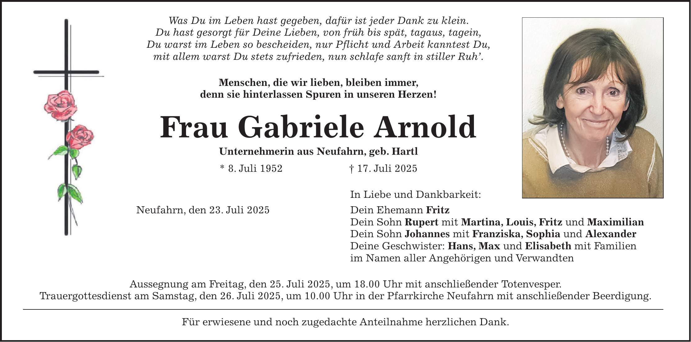 Was Du im Leben hast gegeben, dafür ist jeder Dank zu klein. Du hast gesorgt für Deine Lieben, von früh bis spät, tagaus, tagein, Du warst im Leben so bescheiden, nur Pflicht und Arbeit kanntest Du, mit allem warst Du stets zufrieden, nun schlafe sanft in stiller Ruh'. Menschen, die wir lieben, bleiben immer, denn sie hinterlassen Spuren in unseren Herzen! Frau Gabriele Arnold Unternehmerin aus Neufahrn, geb. Hartl * 8. Juli 1952 + 17. Juli 2025 In Liebe und Dankbarkeit: Neufahrn, den 23. Juli 2025 Dein Ehemann Fritz Dein Sohn Rupert mit Martina, Louis, Fritz und Maximilian Dein Sohn Johannes mit Franziska, Sophia und Alexander Deine Geschwister: Hans, Max und Elisabeth mit Familien im Namen aller Angehörigen und Verwandten Aussegnung am Freitag, den 25. Juli 2025, um 18.00 Uhr mit anschließender Totenvesper. Trauergottesdienst am Samstag, den 26. Juli 2025, um 10.00 Uhr in der Pfarrkirche Neufahrn mit anschließender Beerdigung. Für erwiesene und noch zugedachte Anteilnahme herzlichen Dank.