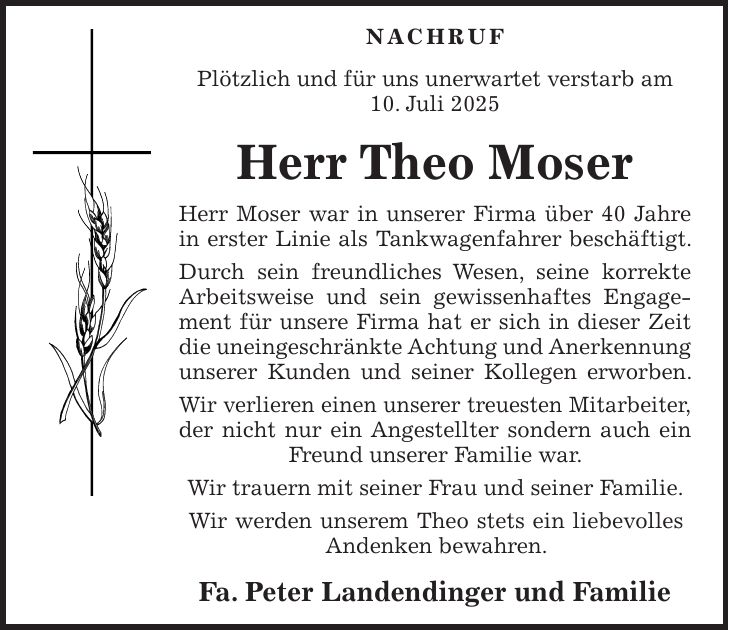 NACHRUF Plötzlich und für uns unerwartet verstarb am 10. Juli 2025 Herr Theo Moser Herr Moser war in unserer Firma über 40 Jahre in erster Linie als Tankwagenfahrer beschäftigt. Durch sein freundliches Wesen, seine korrekte Arbeitsweise und sein gewissenhaftes Engagement für unsere Firma hat er sich in dieser Zeit die uneingeschränkte Achtung und Anerkennung unserer Kunden und seiner Kollegen erworben. Wir verlieren einen unserer treuesten Mitarbeiter, der nicht nur ein Angestellter sondern auch ein Freund unserer Familie war. Wir trauern mit seiner Frau und seiner Familie. Wir werden unserem Theo stets ein liebevolles Andenken bewahren. Fa. Peter Landendinger und Familie