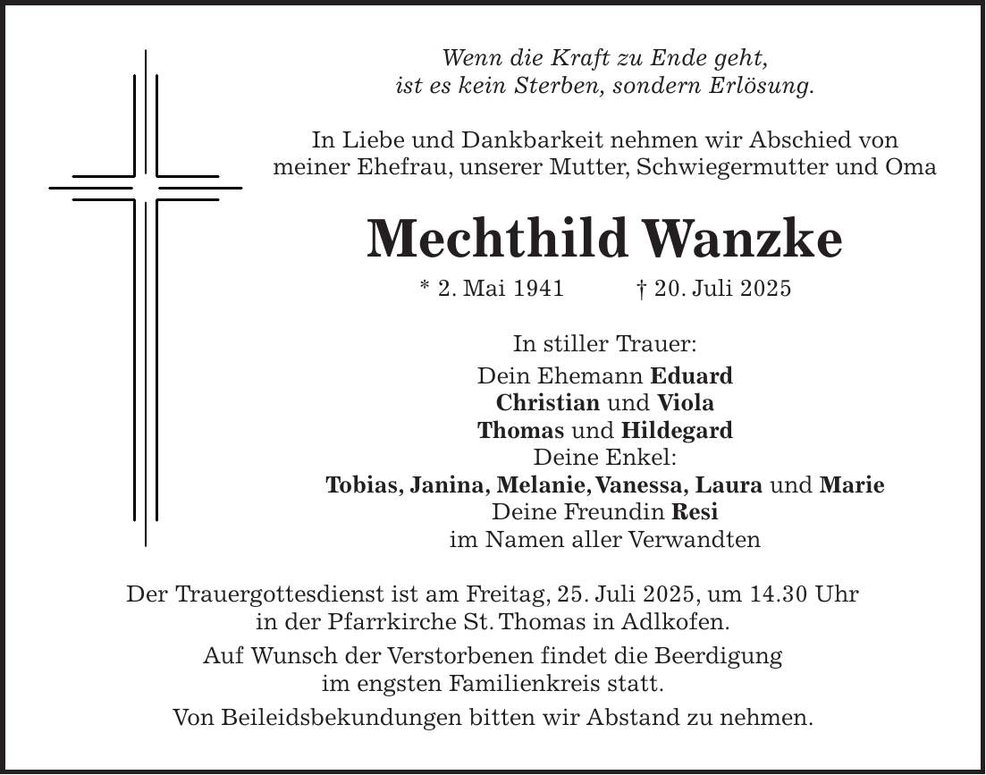 Wenn die Kraft zu Ende geht, ist es kein Sterben, sondern Erlösung. In Liebe und Dankbarkeit nehmen wir Abschied von meiner Ehefrau, unserer Mutter, Schwiegermutter und Oma Mechthild Wanzke * 2. Mai 1941 + 20. Juli 2025 In stiller Trauer: Dein Ehemann Eduard Christian und Viola Thomas und Hildegard Deine Enkel: Tobias, Janina, Melanie,Vanessa, Laura und Marie Deine Freundin Resi im Namen aller Verwandten Der Trauergottesdienst ist am Freitag, 25. Juli 2025, um 14.30 Uhr in der Pfarrkirche St. Thomas in Adlkofen. Auf Wunsch der Verstorbenen findet die Beerdigung im engsten Familienkreis statt. Von Beileidsbekundungen bitten wir Abstand zu nehmen.