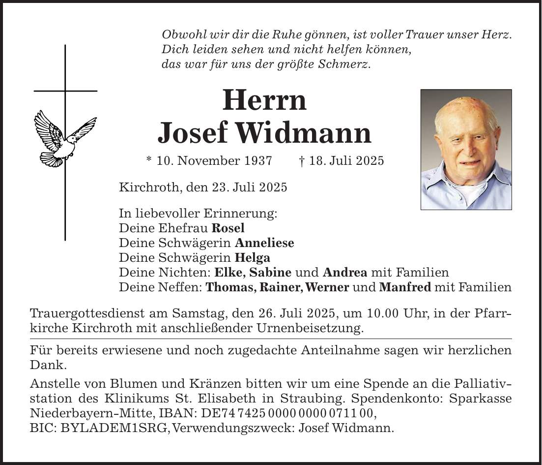 Obwohl wir dir die Ruhe gönnen, ist voller Trauer unser Herz. Dich leiden sehen und nicht helfen können, das war für uns der größte Schmerz. Herrn Josef Widmann * 10. November 1937 + 18. Juli 2025 Kirchroth, den 23. Juli 2025 In liebevoller Erinnerung: Deine Ehefrau Rosel Deine Schwägerin Anneliese Deine Schwägerin Helga Deine Nichten: Elke, Sabine und Andrea mit Familien Deine Neffen: Thomas, Rainer, Werner und Manfred mit Familien Trauergottesdienst am Samstag, den 26. Juli 2025, um 10.00 Uhr, in der Pfarrkirche Kirchroth mit anschließender Urnenbeisetzung. Für bereits erwiesene und noch zugedachte Anteilnahme sagen wir herzlichen Dank. Anstelle von Blumen und Kränzen bitten wir um eine Spende an die Palliativ­station des Klinikums St. Elisabeth in Straubing. Spendenkonto: Sparkasse Niederbayern-Mitte, IBAN: DE***, BIC: BYLADEM1SRG, Verwendungszweck: Josef Widmann.