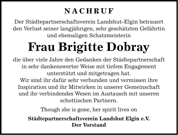 Nachruf Der Städtepartnerschaftsverein Landshut-Elgin betrauert den Verlust seiner langjährigen, sehr geschätzten Gefährtin und ehemaligen Schatzmeisterin Frau Brigitte Dobray die über viele Jahre den Gedanken der Städtepartnerschaft in sehr dankenswerter Weise mit tiefem Engagement unterstützt und mitgetragen hat. Wir sind ihr dafür sehr verbunden und vermissen ihre Inspiration und ihr Mitwirken in unserer Gemeinschaft und ihr verbindendes Wesen im Austausch mit unseren schottischen Partnern. Though she is gone, her spirit lives on Städtepartnerschaftsverein Landshut Elgin e.V. Der Vorstand