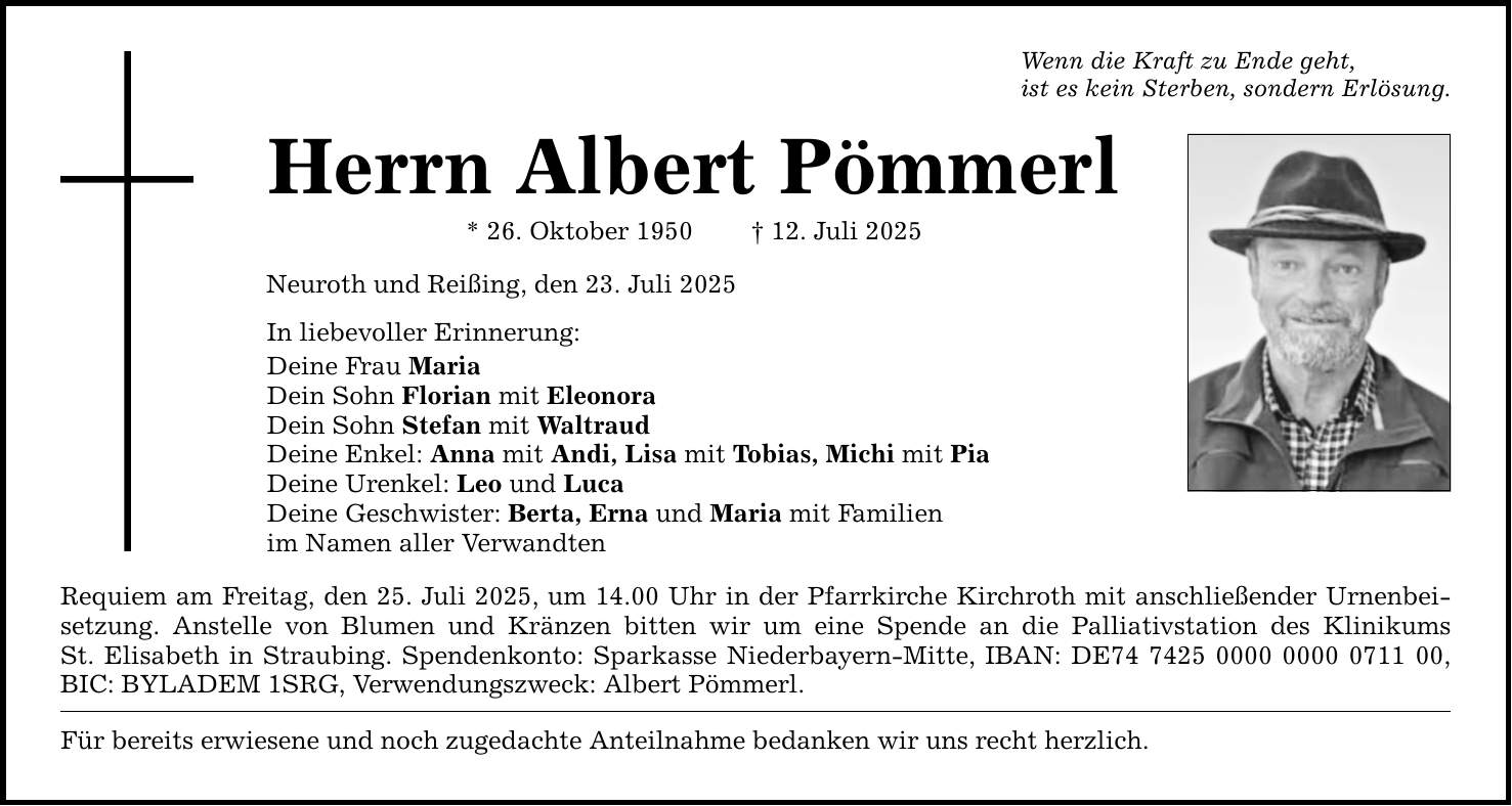 Wenn die Kraft zu Ende geht, ist es kein Sterben, sondern Erlösung. Herrn Albert Pömmerl * 26. Oktober 1950 _ 12. Juli 2025 Neuroth und Reißing, den 23. Juli 2025 In liebevoller Erinnerung: Deine Frau Maria Dein Sohn Florian mit Eleonora Dein Sohn Stefan mit Waltraud Deine Enkel: Anna mit Andi, Lisa mit Tobias, Michi mit Pia Deine Urenkel: Leo und Luca Deine Geschwister: Berta, Erna und Maria mit Familien im Namen aller Verwandten Requiem am Freitag, den 25. Juli 2025, um 14.00 Uhr in der Pfarrkirche Kirchroth mit anschließender Urnenbeisetzung. Anstelle von Blumen und Kränzen bitten wir um eine Spende an die Palliativstation des Klinikums St. Elisabeth in Straubing. Spendenkonto: Sparkasse Niederbayern-Mitte, IBAN: DE***, BIC: BYLADEM 1SRG, Verwendungszweck: Albert Pömmerl. Für bereits erwiesene und noch zugedachte Anteilnahme bedanken wir uns recht herzlich.