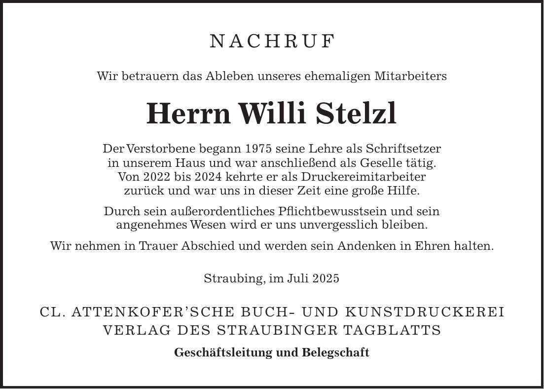 Nachruf Wir betrauern das Ableben unseres ehemaligen Mitarbeiters Herrn Willi Stelzl Der Verstorbene begann 1975 seine Lehre als Schriftsetzer in unserem Haus und war anschließend als Geselle tätig. Von 2022 bis 2024 kehrte er als Druckereimitarbeiter zurück und war uns in dieser Zeit eine große Hilfe. Durch sein außerordentliches Pflichtbewusstsein und sein angenehmes Wesen wird er uns unvergesslich bleiben. Wir nehmen in Trauer Abschied und werden sein Andenken in Ehren halten. Straubing, im Juli 2025 Cl. Attenkofer'sche Buch- und Kunstdruckerei Verlag des Straubinger Tagblatts Geschäftsleitung und Belegschaft