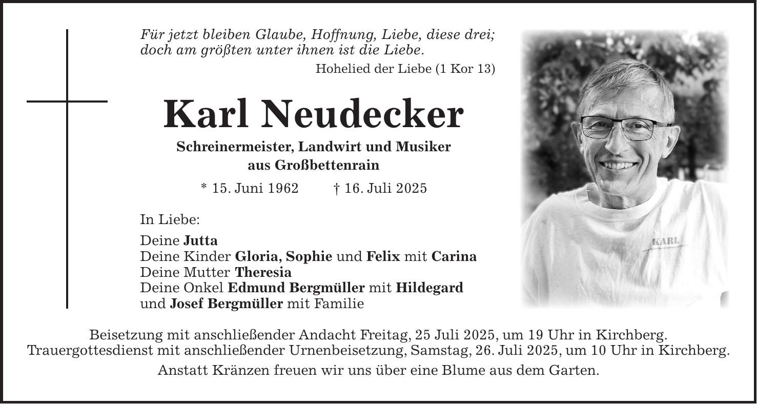Für jetzt bleiben Glaube, Hoffnung, Liebe, diese drei; doch am größten unter ihnen ist die Liebe. Hohelied der Liebe (1 Kor 13) Karl Neudecker Schreinermeister, Landwirt und Musiker aus Großbettenrain * 15. Juni 1962 + 16. Juli 2025 In Liebe: Deine Jutta Deine Kinder Gloria, Sophie und Felix mit Carina Deine Mutter Theresia Deine Onkel Edmund Bergmüller mit Hildegard und Josef Bergmüller mit Familie Beisetzung mit anschließender Andacht Freitag, 25 Juli 2025, um 19 Uhr in Kirchberg. Trauergottesdienst mit anschließender Urnenbeisetzung, Samstag, 26. Juli 2025, um 10 Uhr in Kirchberg. Anstatt Kränzen freuen wir uns über eine Blume aus dem Garten.