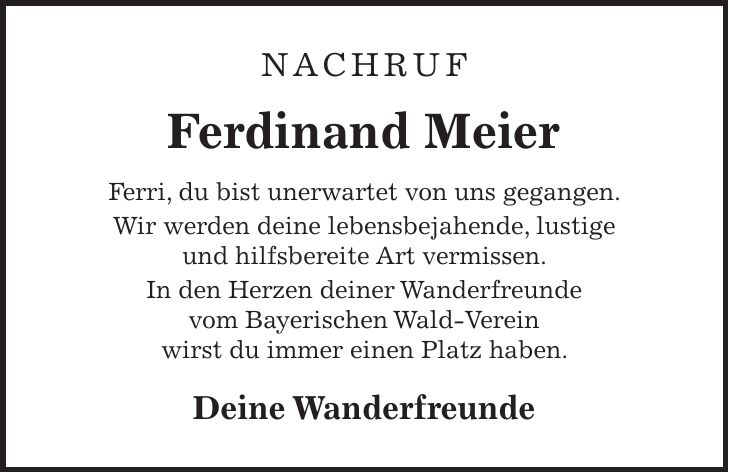 NACHRUF Ferdinand Meier Ferri, du bist unerwartet von uns gegangen. Wir werden deine lebensbejahende, lustige und hilfsbereite Art vermissen. In den Herzen deiner Wanderfreunde vom Bayerischen Wald-Verein wirst du immer einen Platz haben. Deine Wanderfreunde