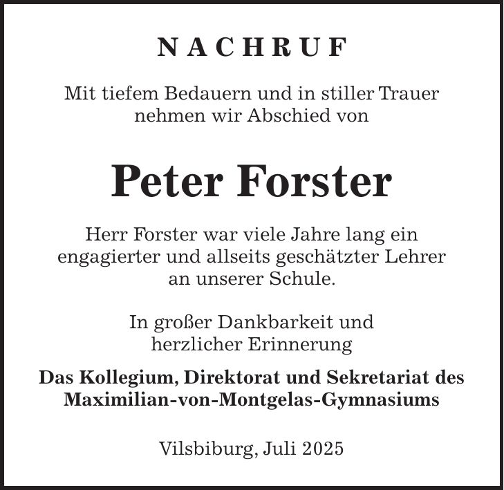 N A C H R U F Mit tiefem Bedauern und in stiller Trauer nehmen wir Abschied von Peter Forster Herr Forster war viele Jahre lang ein engagierter und allseits geschätzter Lehrer an unserer Schule. In großer Dankbarkeit und herzlicher Erinnerung Das Kollegium, Direktorat und Sekretariat des Maximilian-von-Montgelas-Gymnasiums Vilsbiburg, Juli 2025 