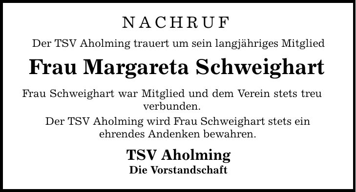 NACHRUF Der TSV Aholming trauert um sein langjähriges MitgliedFrau Margareta SchweighartFrau Schweighart war Mitglied und dem Verein stets treu verbunden.Der TSV Aholming wird Frau Schweighart stets einehrendes Andenken bewahren.TSV AholmingDie Vorstandschaft