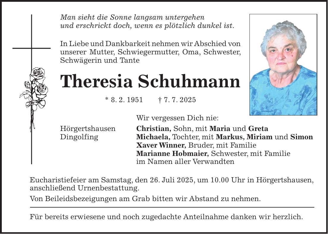 Man sieht die Sonne langsam untergehen und erschrickt doch, wenn es plötzlich dunkel ist. In Liebe und Dankbarkeit nehmen wir Abschied von unserer Mutter, Schwiegermutter, Oma, Schwester, Schwägerin und Tante Theresia Schuhmann * 8. 2. 1951 + 7. 7. 2025 Wir vergessen Dich nie: Hörgertshausen Christian, Sohn, mit Maria und Greta Dingolfing Michaela, Tochter, mit Markus, Miriam und Simon Xaver Winner, Bruder, mit Familie Marianne Hobmaier, Schwester, mit Familie im Namen aller Verwandten Eucharistiefeier am Samstag, den 26. Juli 2025, um 10.00 Uhr in Hörgertshausen, anschließend Urnenbestattung. Von Beileidsbezeigungen am Grab bitten wir Abstand zu nehmen. Für bereits erwiesene und noch zugedachte Anteilnahme danken wir herzlich.