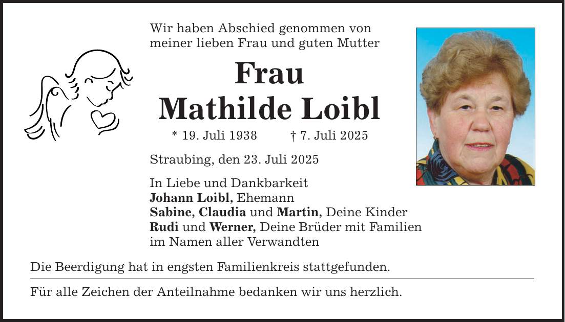 Wir haben Abschied genommen von meiner lieben Frau und guten Mutter Frau Mathilde Loibl * 19. Juli 1938 _ 7. Juli 2025 Straubing, den 23. Juli 2025 In Liebe und Dankbarkeit Johann Loibl, Ehemann Sabine, Claudia und Martin, Deine Kinder Rudi und Werner, Deine Brüder mit Familien im Namen aller Verwandten Die Beerdigung hat in engsten Familienkreis stattgefunden. Für alle Zeichen der Anteilnahme bedanken wir uns herzlich.